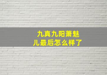 九真九阳萧魅儿最后怎么样了