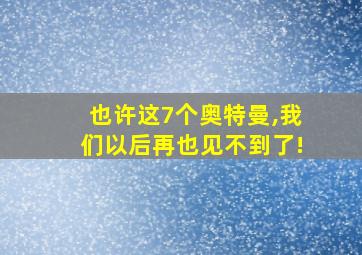 也许这7个奥特曼,我们以后再也见不到了!