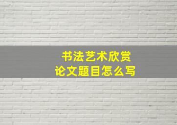 书法艺术欣赏论文题目怎么写