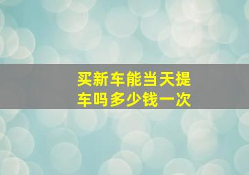 买新车能当天提车吗多少钱一次