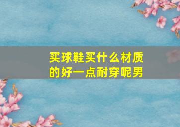 买球鞋买什么材质的好一点耐穿呢男