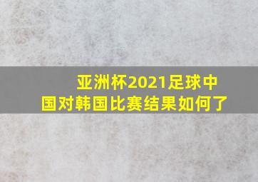 亚洲杯2021足球中国对韩国比赛结果如何了