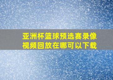 亚洲杯篮球预选赛录像视频回放在哪可以下载