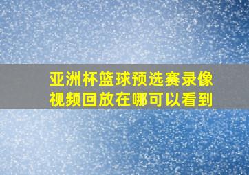 亚洲杯篮球预选赛录像视频回放在哪可以看到