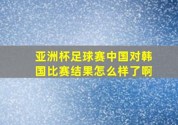 亚洲杯足球赛中国对韩国比赛结果怎么样了啊