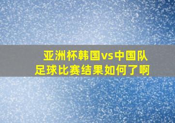 亚洲杯韩国vs中国队足球比赛结果如何了啊