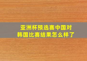 亚洲杯预选赛中国对韩国比赛结果怎么样了