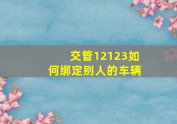 交管12123如何绑定别人的车辆