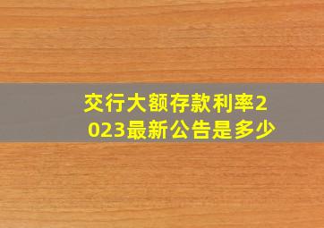 交行大额存款利率2023最新公告是多少