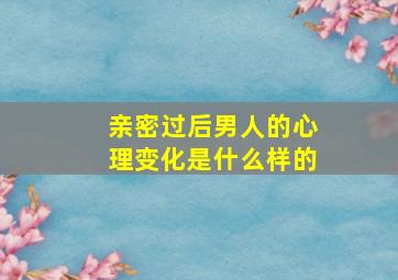 亲密过后男人的心理变化是什么样的