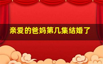 亲爱的爸妈第几集结婚了