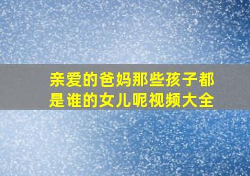 亲爱的爸妈那些孩子都是谁的女儿呢视频大全