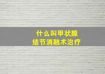 什么叫甲状腺结节消融术治疗