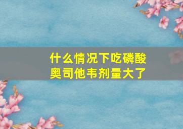 什么情况下吃磷酸奥司他韦剂量大了