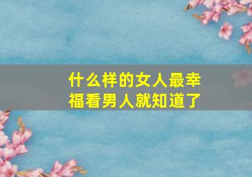 什么样的女人最幸福看男人就知道了