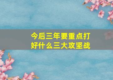 今后三年要重点打好什么三大攻坚战