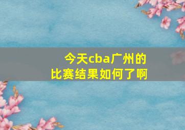 今天cba广州的比赛结果如何了啊