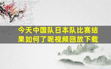 今天中国队日本队比赛结果如何了呢视频回放下载