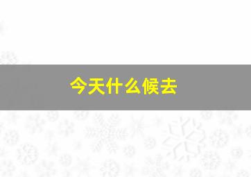 今天什么候去