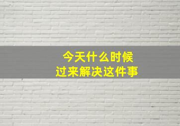 今天什么时候过来解决这件事