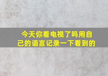 今天你看电视了吗用自己的语言记录一下看到的