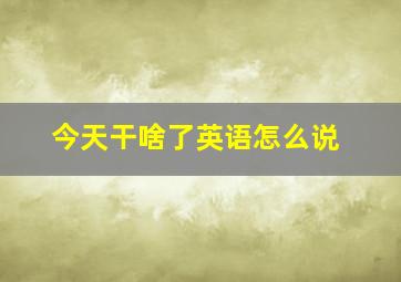 今天干啥了英语怎么说