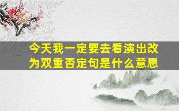 今天我一定要去看演出改为双重否定句是什么意思