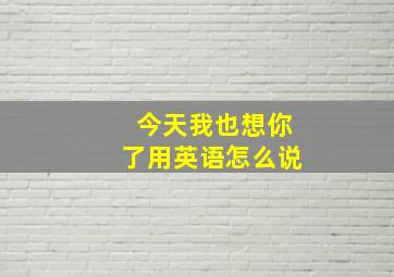 今天我也想你了用英语怎么说