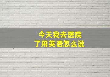 今天我去医院了用英语怎么说