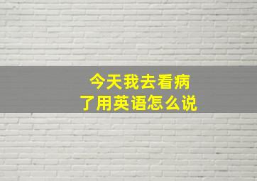 今天我去看病了用英语怎么说