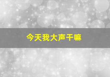 今天我大声干嘛