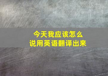 今天我应该怎么说用英语翻译出来