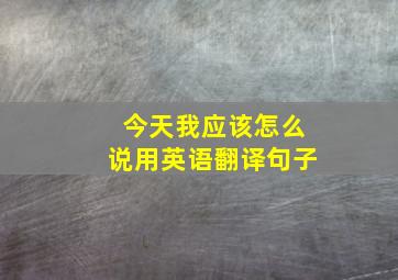 今天我应该怎么说用英语翻译句子