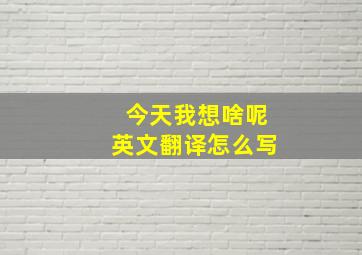 今天我想啥呢英文翻译怎么写