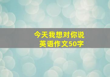 今天我想对你说英语作文50字