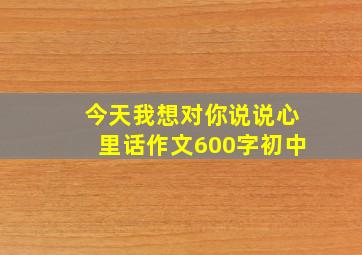 今天我想对你说说心里话作文600字初中