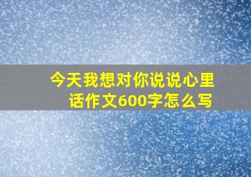 今天我想对你说说心里话作文600字怎么写