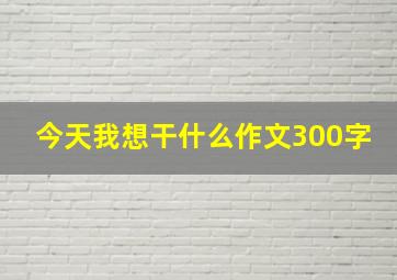 今天我想干什么作文300字