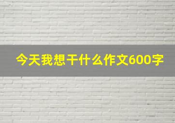 今天我想干什么作文600字