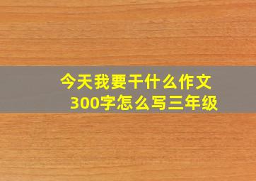 今天我要干什么作文300字怎么写三年级