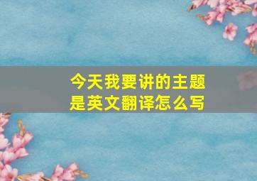 今天我要讲的主题是英文翻译怎么写