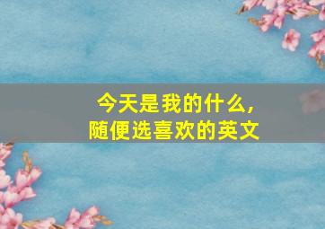 今天是我的什么,随便选喜欢的英文