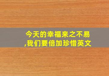 今天的幸福来之不易,我们要倍加珍惜英文