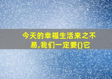 今天的幸福生活来之不易,我们一定要()它