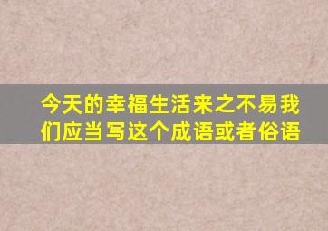 今天的幸福生活来之不易我们应当写这个成语或者俗语