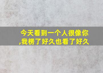 今天看到一个人很像你,我楞了好久也看了好久