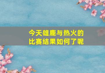 今天雄鹿与热火的比赛结果如何了呢