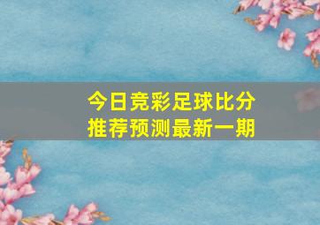 今日竞彩足球比分推荐预测最新一期