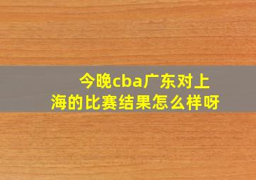 今晚cba广东对上海的比赛结果怎么样呀