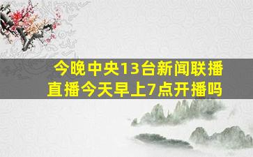 今晚中央13台新闻联播直播今天早上7点开播吗